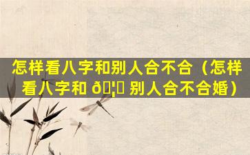 怎样看八字和别人合不合（怎样看八字和 🦊 别人合不合婚）